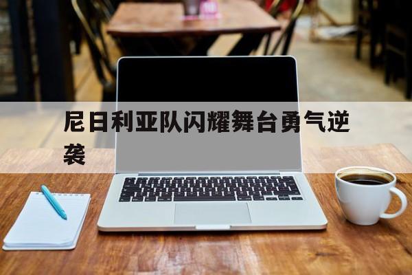 九游体育入口-尼日利亚队闪耀舞台勇气逆袭